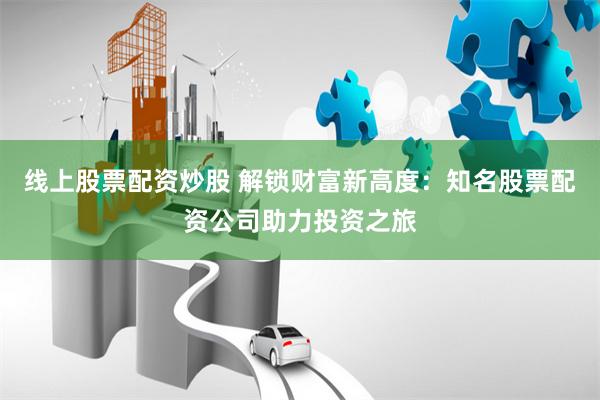 线上股票配资炒股 解锁财富新高度：知名股票配资公司助力投资之旅