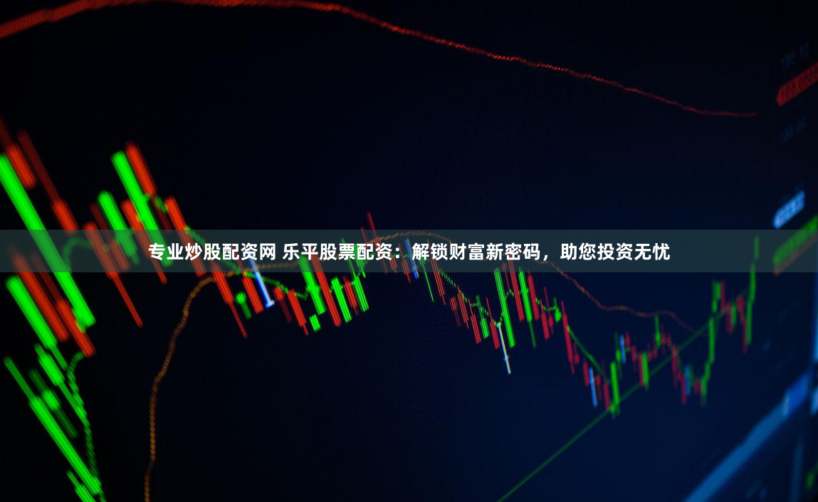 专业炒股配资网 乐平股票配资：解锁财富新密码，助您投资无忧