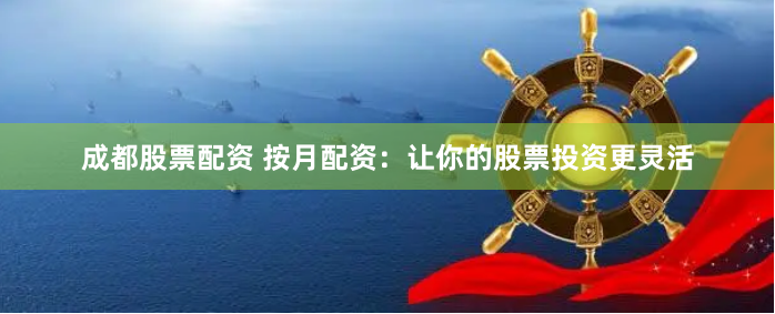 成都股票配资 按月配资：让你的股票投资更灵活