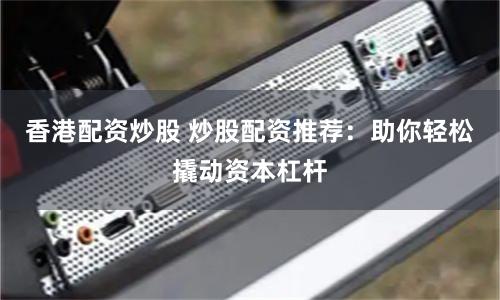 香港配资炒股 炒股配资推荐：助你轻松撬动资本杠杆