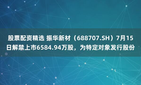 股票配资精选 振华新材（688707.SH）7月15日解禁上市6584.94万股，为特定对象发行股份