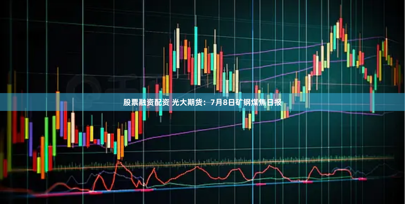 股票融资配资 光大期货：7月8日矿钢煤焦日报