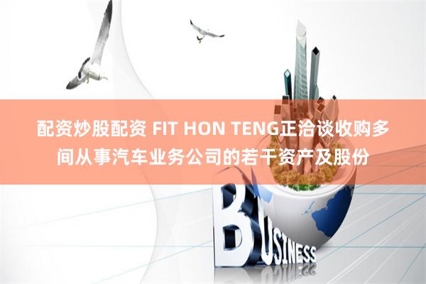 配资炒股配资 FIT HON TENG正洽谈收购多间从事汽车业务公司的若干资产及股份