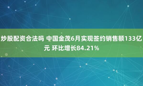 炒股配资合法吗 中国金茂6月实现签约销售额133亿元 环比增长84.21%