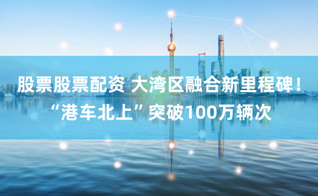 股票股票配资 大湾区融合新里程碑！“港车北上”突破100万辆次
