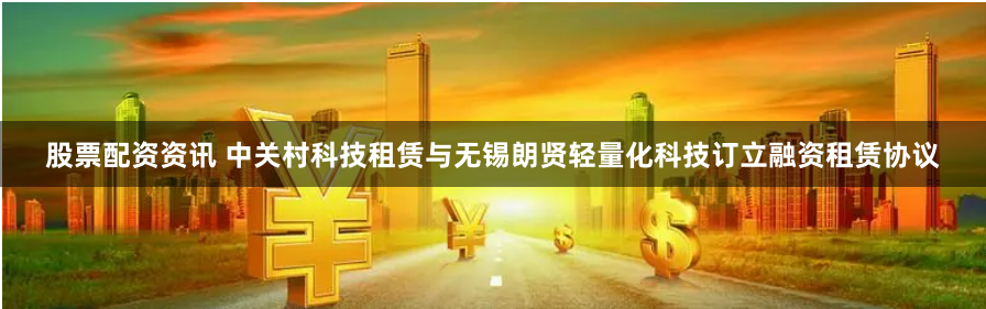 股票配资资讯 中关村科技租赁与无锡朗贤轻量化科技订立融资租赁协议