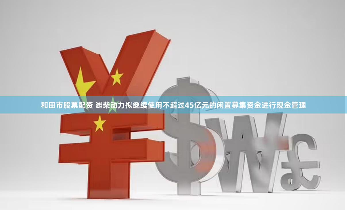 和田市股票配资 潍柴动力拟继续使用不超过45亿元的闲置募集资金进行现金管理