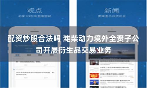 配资炒股合法吗 潍柴动力境外全资子公司开展衍生品交易业务