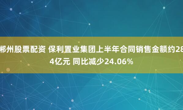 郴州股票配资 保利置业集团上半年合同销售金额约284亿元 同比减少24.06%
