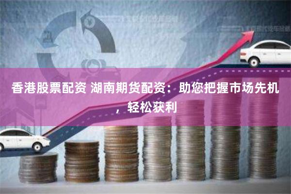 香港股票配资 湖南期货配资：助您把握市场先机，轻松获利