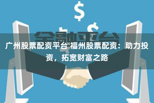 广州股票配资平台 福州股票配资：助力投资，拓宽财富之路