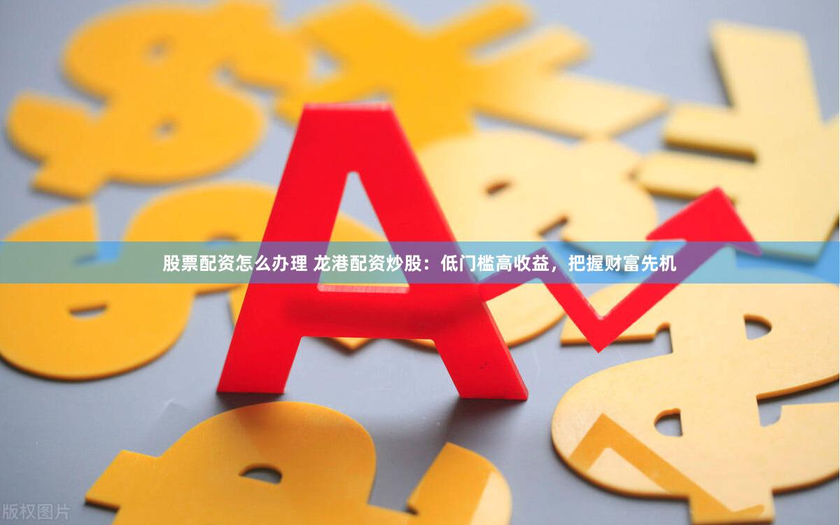 股票配资怎么办理 龙港配资炒股：低门槛高收益，把握财富先机