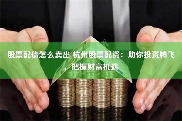 股票配债怎么卖出 杭州股票配资：助你投资腾飞，把握财富机遇