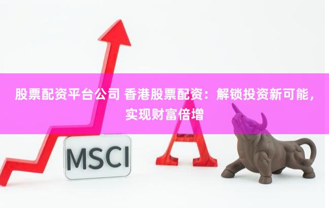 股票配资平台公司 香港股票配资：解锁投资新可能，实现财富倍增
