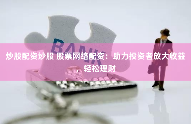 炒股配资炒股 股票网络配资：助力投资者放大收益，轻松理财