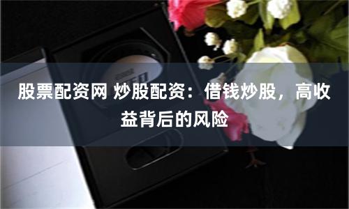 股票配资网 炒股配资：借钱炒股，高收益背后的风险