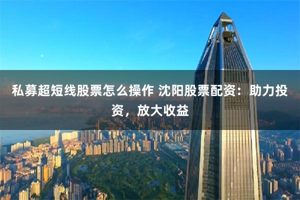 私募超短线股票怎么操作 沈阳股票配资：助力投资，放大收益