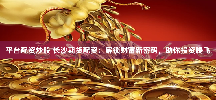 平台配资炒股 长沙期货配资：解锁财富新密码，助你投资腾飞