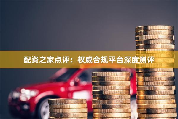 配资之家点评：权威合规平台深度测评