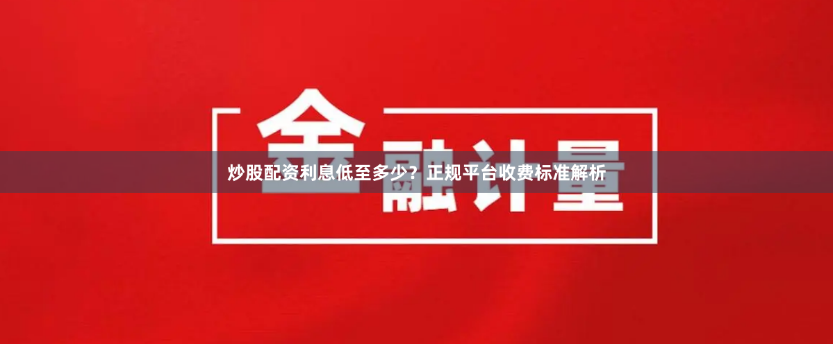 炒股配资利息低至多少?正规平台收费标准解析